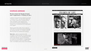 ACTUALITÉS

décryptage

dossier

Giorgio Armani
Brand content de Giorgio Armani
avec l’expérience « Frames of Life »
La Maison Giorgio Armani propose son projet
« Frames of Life », une série de 4 vidéos en
noir et blanc autour de 4 moments de vie.
Cette campagne a été imaginée pour
promouvoir la collection Eyewear de la
marque d’où l’omniprésence de l’observation
et du regard.
Depuis la première vidéo mise en ligne en
mars 2013, les internautes peuvent partager
les histoires de Nina, Luc, Carlos Lucille et
Adrian portant les lunettes de la marque.
Notre avis : après la réussite de cette
campagne l’année dernière, la marque réitère
l’expérience avec succès. De belles prises de
vues et des histoires « qui se rencontrent,
se croisent et s’entremêlent ». La page dédiée
permet de recenser toutes les vidéos et de
créer un véritable univers autour de la marque.

PREMIUM
INSIGHT

> Le site
Juin 2013

 