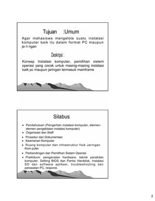 Tujuan         :Umum
Agar mahasiswa mengelola suatu instalasi
komputer baik itu dalam format PC maupun
ja ri ngan

                    Deskripsi :
Konsep Instalasi komputer, pemilihan sistem
operasi yang cocok untuk masing-masing instalasi
baik pc maupun jaringan termasuk mainframe




                     Silabus
 Pendahuluan (Pengertian instalasi komputer, elemen-
  elemen pengelolaan instalasi komputer)
 Organisasi dan Staff
 Prosedur dan Dokumentasi
 Keamanan Komputer
 Ruang komputer dan Infrastruktur fisik Jaringan
  Kom puter
 Perbandingan dan Pemilihan Sistem Operasi
 Praktikum: pengenalan hardware, teknik perakitan
  komputer, Setting BIOS dan Partisi Harddisk, Instalasi
  SO dan software aplikasi, troubleshooting dan
  perawatan PC, responsi.




                                                           2
 