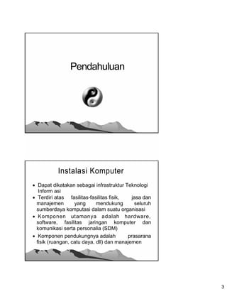 Pendahuluan




           Instalasi Komputer
 Dapat dikatakan sebagai infrastruktur Teknologi
   Inform asi
 Terdiri atas fasilitas-fasilitas fisik,   jasa dan
  manajemen        yang      mendukung        seluruh
  sumberdaya komputasi dalam suatu organisasi
 Komponen utamanya adalah hardware,
  software, fasilitas jaringan komputer dan
  komunikasi serta personalia (SDM)
 Komponen pendukungnya adalah            prasarana
  fisik (ruangan, catu daya, dll) dan manajemen




                                                        3
 