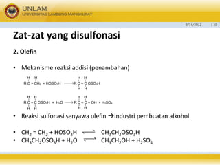 9/14/2012 
| 10 
Zat-zatyang disulfonasi 
2. Olefin 
•Mekanisme reaksi addisi (penambahan) 
•Reaksi sulfonasi senyawa olefin industri pembuatan alkohol. 
•CH2= CH2+ HOSO3H CH3CH2OSO3H 
•CH3CH2OSO3H + H2O CH3CH2OH + H2SO4 
R C = CH2 + HOSO3H R C – C OSO3HHHHHHHR C – C OSO3H + H2O R C – C – OH + H2SO4HHHHHHHH  