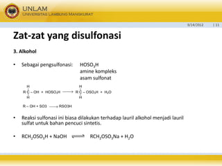 9/14/2012 | 11 
Zat-zat yang disulfonasi 
3. Alkohol 
• Sebagai pengsulfonasi: HOSO3H 
amine kompleks 
asam sulfonat 
• Reaksi sulfonasi ini biasa dilakukan terhadap lauril alkohol menjadi lauril 
sulfat untuk bahan pencuci sintetis. 
• RCH2OSO3H + NaOH RCH2OSO3Na + H2O 
R C – OH + HOSO3H R C – OSO3H + H2O 
H 
H 
H 
H 
R – OH + SO3 RSO3H 
 