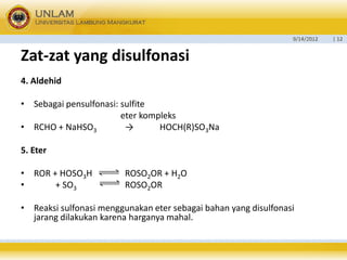 9/14/2012 
| 12 
Zat-zatyang disulfonasi 
4. Aldehid 
•Sebagai pensulfonasi:sulfite 
eter kompleks 
•RCHO + NaHSO3→HOCH(R)SO3Na 
5. Eter 
•ROR + HOSO3H ROSO2OR + H2O 
•+ SO3ROSO2OR 
•Reaksi sulfonasi menggunakan eter sebagai bahan yang disulfonasi jarang dilakukan karena harganya mahal.  