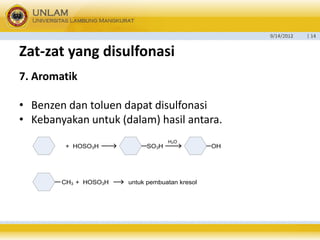 9/14/2012 
| 14 
Zat-zatyang disulfonasi 
7. Aromatik 
•Benzen dan toluen dapat disulfonasi 
•Kebanyakan untuk (dalam) hasil antara. 
+ HOSO3H SO3H OHCH3 + HOSO3H untuk pembuatan kresolH2O  