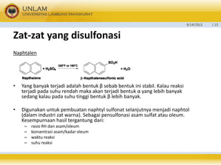 9/14/2012 
| 15 
Zat-zatyang disulfonasi 
Naphtalen 
•Yang banyak terjadi adalah bentuk β sebab bentuk ini stabil. Kalau reaksi terjadi pada suhu rendah maka akan terjadi bentuk α yang lebih banyak sedang kalau pada suhu tinggi bentuk β lebih banyak. 
•Digunakan untuk pembuatan naphtyl sulfonat selanjutnya menjadi naphtol (dalam industri zat warna). Sebagai pensulfonasi asam sulfat atau oleum. Kesempurnaan hasil tergantung dari: 
–rasio RH dan asam/oleum 
–konsentrasi asam/kadar oleum 
–waktu reaksi 
–suhu reaksi  