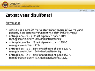 9/14/2012 
| 17 
Zat-zatyang disulfonasi 
Antraquinon 
•Antraquinon sulfonat merupakan bahan antara zat warna yang penting, 4 diantaranya yang penting dalam industri, yaitu: 
•antraquinon –1 –sulfonat diperoleh pada 120 oC menggunakan oleum 20% dan katalisator Hg 
•antraquinon –2 –sulfonat diperoleh pada 145 oC menggunakan oleum 22% 
•antraquinon –1,5 –disulfonat diperoleh pada 125 oC menggunakan oleum 36% dan katalisator Hg 
•antraquinon –2,6 –disulfonat diperoleh pada 150 oC menggunakan oleum 48% dan katalisator Na2SO4.  