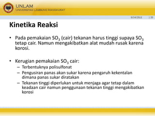 9/14/2012 
| 20 
KinetikaReaksi 
•Pada pemakaian SO3(cair) tekanan harus tinggi supaya SO3tetap cair. Namun mengakibatkan alat mudah rusak karena korosi. 
•Kerugian pemakaian SO3cair: 
–Terbentuknya polisulfonat 
–Pengusiran panas akan sukar karena pengaruh kekentalan dimana panas sukar diratakan 
–Tekanan tinggi diperlukan untuk menjaga agar tetap dalam keadaan cair namun penggunaan tekanan tinggi mengakibatkan korosi  