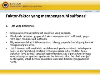 9/14/2012 
| 27 
Faktor-faktoryang mempengaruhisulfonasi 
1.Zat yang disulfonasi 
•Setiap zat mempunyai tingkat keaktifan yang berbeda. 
•Misalpadabenzene: gugus alkil akan mempermudah sulfonasi ;gugus nitro akan mempersulit sulfonasi. 
•SO3akan mendekati inti benzen atau cabangnya pada daerah yang banyak mengandung elektron. 
•Untuk toluen, sulfonasi lebih mudah masuk pada posisi orto sebab pada posisi ini mengandung elektron terbanyak (pada suhu rendah). Kalau dibiarkan lama sampai tercapai keseimbangan atau dipanaskan sehingga kesetimbangan cepat tercapai maka bentuk orto akan berubah menjadi bentuk para,sebab bentuk para lebih stabil dan tidak terganggu faktor ruang.  