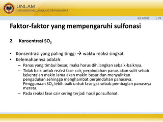 9/14/2012 
| 28 
Faktor-faktoryang mempengaruhisulfonasi 
2.Konsentrasi SO3 
•Konsentrasi yang paling tinggi waktu reaksi singkat 
•Kelemahannya adalah: 
–Panas yang timbul besar, maka harus dihilangkan sebaik-baiknya. 
–Tidak baik untuk reaksi fase cair, perpindahan panas akan sulit sebab kekentalan makin lama akan makin besar dan menyulitkan pengadukan sehingga menghambat perpindahan panasnya. Penggunaan SO3lebih baik untuk fase gas sebab pembagian panasnya merata. 
–Pada reaksi fase cair sering terjadi hasil polisulfonat.  
