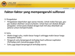 9/14/2012 
| 29 
Faktor-faktoryang mempengaruhisulfonasi 
3. Pengadukan 
•Pengadukan diperlukan agar panas merata. Untuk reaksi fase gas, gas- gas reaktan dialirkan secara turbulen. Untuk fase cair diaduk dengan pengaduk. Untuk pasta diaduk dengan ball mill atau ditambah zat pelarut untuk mempermudah. 
4. Suhu 
•Makin tinggi suhu, makin besar harga k sehingga makin besar harga kecepatan reaksi. 
•Pengaruh suhu berpengaruhterhadap hasil sulfonasi naphtalen(Terhadap arah masuknya gugus SO3H) 
•Suhujugadapatberpengaruhterhadapwarna  