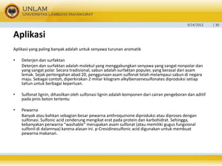 9/14/2012 
| 30 
Aplikasi 
Aplikasiyang paling banyakadalahuntuksenyawaturunanaromatik 
•Deterjen dan surfaktan 
Deterjen dan surfaktan adalah molekul yang menggabungkan senyawayang sangat nonpolar dan yang sangat polar. Secara tradisional, sabun adalah surfaktan populer, yang berasal dari asam lemak. Sejak pertengahan abad 20, penggunaan asam sulfonat telah melampaui sabun di negara maju. Sebagai contoh, diperkirakan 2 miliar kilogram alkylbenzenesulfonates diproduksi setiap tahun untuk berbagaikeperluan. 
•Sulfonat lignin, dihasilkan oleh sulfonasi lignin adalah komponen dari cairan pengeboran dan aditif padajenis betontertentu 
•Pewarna 
Banyak ataubahkansebagian besar pewarna anthroquinone diproduksi atau diproses dengansulfonasi. Sulfonic acid cenderung mengikat erat pada protein dan karbohidrat. Sehingga, kebanyakanperwarna“washable“ merupakanasam sulfonat (atau memiliki gugusfungsionalsulfonil di dalamnya) karenaalasan ini. p-Cresidinesulfonic aciddigunakan untuk membuat pewarna makanan.  