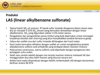 9/14/2012 
| 36 
Produksi 
LAS (linear alkylbenzenesulfonate) 
•Typical batch SO3-air process liquid sulfur trioxide divaporasidalamsteam ataudry air menjadi5-15% SO3stream yang kemudiandireaksikandenganlinear alkylbenzene. SO3yang digunakansekitar3-5% molar excess. 
•Pengadukandanpengambilanpanastimbulyang baikdiperlukanuntukmencegahterjadinyaoksidasidancharring yang bisamenyebabkanprodukberwarnagelap. 
•Udaradansedikitsisadarisulfur trioxide dihilangkandarihasilreaksi. 
•Hasilreaksikemudiandihidrasidengansedikitair untukmenghidrolisaprodukalykylbenzenesulfonicacid anhydride yang terdapatdalamreaction mixture. 
•Padaprosescontinuous, warnasulfonicacid diperbaikidenganpengaturandanpenjagaansuhureaksi. 
•Salahsatucontohadalahdenganme-recycle reaction mixture melewatiHE danmenggunakanduaataulebihreactor yang disusunsecaraseri 
•KetikahasilreaksidinetralisasidenganNaOH, terbentuklahLAS dengankonsentrasiberkisarantara96-97% 