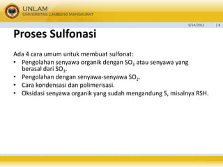 9/14/2012 
| 4 
ProsesSulfonasi 
Ada 4 cara umum untuk membuat sulfonat: 
•Pengolahan senyawa organik dengan SO3atau senyawa yang berasal dari SO3. 
•Pengolahan dengan senyawa-senyawa SO2. 
•Cara kondensasi dan polimerisasi. 
•Oksidasi senyawa organik yang sudah mengandung S, misalnya RSH.  