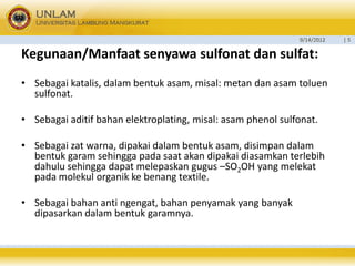 9/14/2012 
| 5 
Kegunaan/Manfaatsenyawa sulfonat dan sulfat: 
•Sebagai katalis, dalam bentuk asam, misal: metan dan asam toluen sulfonat. 
•Sebagai aditif bahan elektroplating, misal: asam phenol sulfonat. 
•Sebagai zat warna, dipakai dalam bentuk asam, disimpan dalam bentuk garam sehingga pada saat akan dipakai diasamkan terlebih dahulu sehingga dapat melepaskan gugus –SO2OH yang melekat pada molekul organik ke benang textile. 
•Sebagai bahan anti ngengat, bahan penyamak yang banyak dipasarkan dalam bentuk garamnya.  
