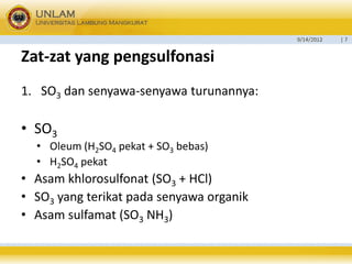 9/14/2012 
| 7 
Zat-zatyang pengsulfonasi 
1.SO3dan senyawa-senyawa turunannya: 
•SO3 
•Oleum (H2SO4pekat + SO3bebas) 
•H2SO4pekat 
•Asam khlorosulfonat (SO3+ HCl) 
•SO3yang terikat pada senyawa organik 
•Asam sulfamat (SO3NH3)  