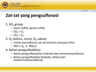 9/14/2012 
| 8 
Zat-zatyang pengsulfonasi 
2. SO2group: 
–Asam sulfite, garam sulfite 
–SO2+ Cl2 
–SO2+ O2 
3. O2(teknis, murni, O2udara) 
–Untuk mensulfonasi zat-zat tertentu (senyawa thio) 
–RSH + O2→RSO3H 
4. Bahan pengsulfoalkilasi 
–Bahan pengsulfometilasi (hidroksi dan aminometasulfonat) 
–Bahan pengsulfoetilasi (hidroksi, khloro dan metilaminoetansulfonat)  