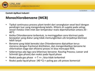 11/10/2014 | 31 
Contoh Aplikasi Industri 
Monochlorobenzene (MCB) 
• Tipikal continuous process plant terdiri dari serangkaian vesel kecil dengan 
pendingin luar yang mengandung katalis. Khlorin di supplai pada setiap 
vessel melalui inlet-inlet dan temperatur realsi dipertahankan antara 20 - 
40°C. 
• Ketika Chlorobenzene terbentuk, ia meninggalkan zona klorinasi pada 
kecepatan yang diatur yang tidak memungkinkan utk terjadinya klorinasi 
lebih lanjut 
• Benzene yang tidak bereaksi dan Chlorobenzene dipisahkan terus-menerus 
dengan fractional distillation, dan mengembalikan benzene ke 
chlorination stage dan efisiensi proses ini bisa mencapai 95%. 
• Sebenarnya ada tiga cara khlorinasi benzene: Raschig Process; Loeser and 
Schmidt (gas phase) dan reaksi pada liquid phase 
• Reaksi pada gas phase -> T >> ; bisa tidak terkontrol 
• Reaksi pada liquid phase (40 oC)-> paling pas utk proses komersial 
 