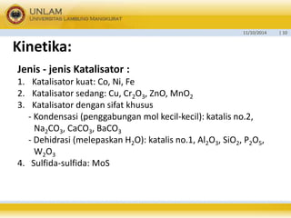 11/10/2014 | 10 
Kinetika: 
Jenis - jenis Katalisator : 
1. Katalisator kuat: Co, Ni, Fe 
2. Katalisator sedang: Cu, Cr2O3, ZnO, MnO2 
3. Katalisator dengan sifat khusus 
- Kondensasi (penggabungan mol kecil-kecil): katalis no.2, 
Na2CO3, CaCO3, BaCO3 
- Dehidrasi (melepaskan H2O): katalis no.1, Al2O3, SiO2, P2O5, 
W2O3 
4. Sulfida-sulfida: MoS 
 