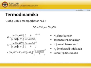 11/10/2014 | 11 
Termodinamika 
Usaha untuk memperbesar hasil: 
CO + 2H2 CH3OH 
  
   
  
   
 
P 
n Jumlah 
n Jumlah 
P 
n CH OH 
n CO n H 
n CH OH 
n CO n H 
   
2 
2 
3 2 
2 
2 
2 
3 
1 1 2 
2 
2 
3 
 
 
 
 
 
 
 
 
  
 
  
 
  
 
 
  
n Jumlah 
P 
K 
K 
n CH OH K n CO n H 
 H2 diperbanyak 
 Tekanan (P) dinaikkan 
 n jumlah harus kecil 
 no (mol awal) tidak ada 
 Suhu (T) diturunkan 
 