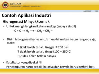 11/10/2014 | 12 
Contoh Aplikasi Industri 
Hidrogenasi Minyak/Lemak 
• Untuk menghilangkan ikatan rangkap (supaya stabil) 
 
- C = C - + H2 - CH2 – CH2 – 
• Disini hidrogenasi hanya untuk menghilangkan ikatan rangkap saja, 
maka: 
P tidak boleh terlalu tinggi ( 200 psi) 
T tidak boleh terlalu tinggi (100 – 250oC) 
H2 tidak boleh terlalu banyak 
• Katalisator yang dipakai Ni 
 
Pencampuran harus sebaik-baiknya dan recycle harus berhati-hati. 
 