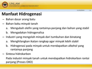 11/10/2014 | 4 
Manfaat Hidrogenasi 
– Bahan dasar arang batu 
– Bahan baku minyak tanah 
a. Mengubah olefin yang rantainya panjang dan bahan yang stabil 
b. Mengadakan hidrogenalisa 
– Industri yang mengolah minyak dari tumbuhan dan binatang 
a. Menghilangkan ikatan rangkap agar minyak lebih stabil 
b. Hidrogenasi pada minyak untuk mendapatkan alkohol yang 
rantainya panjang 
– Sintesa hidrokarbon 
Pada industri minyak tanah untuk mendapatkan hidrokarbon rantai 
panjang (Proses OXO) 
 