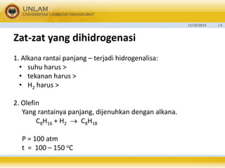 11/10/2014 | 6 
Zat-zat yang dihidrogenasi 
1. Alkana rantai panjang – terjadi hidrogenalisa: 
• suhu harus > 
• tekanan harus > 
• H2 harus > 
2. Olefin 
Yang rantainya panjang, dijenuhkan dengan alkana. 
C8H16 + H2  C8H18 
P = 100 atm 
t = 100 – 150 oC 
 