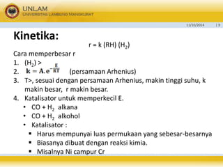 11/10/2014 | 9 
Kinetika: 
r = k (RH) (H2) 
Cara memperbesar r 
1. (H2) > 
2. (persamaan Arhenius) 
3. T>, sesuai dengan persamaan Arhenius, makin tinggi suhu, k 
makin besar, r makin besar. 
4. Katalisator untuk memperkecil E. 
• CO + H2 alkana 
• CO + H2 alkohol 
• Katalisator : 
 Harus mempunyai luas permukaan yang sebesar-besarnya 
 Biasanya dibuat dengan reaksi kimia. 
 Misalnya Ni campur Cr 
 