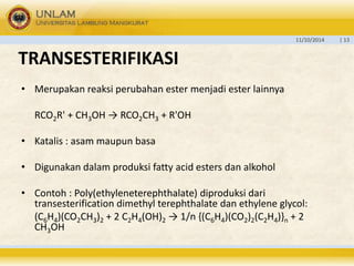 11/10/2014 | 13 
TRANSESTERIFIKASI 
• Merupakan reaksi perubahan ester menjadi ester lainnya 
RCO2R' + CH3OH → RCO2CH3 + R'OH 
• Katalis : asam maupun basa 
• Digunakan dalam produksi fatty acid esters dan alkohol 
• Contoh : Poly(ethyleneterephthalate) diproduksi dari 
transesterification dimethyl terephthalate dan ethylene glycol: 
(C6H4)(CO2CH3)2 + 2 C2H4(OH)2 → 1/n {(C6H4)(CO2)2(C2H4)}n + 2 
CH3OH 
 