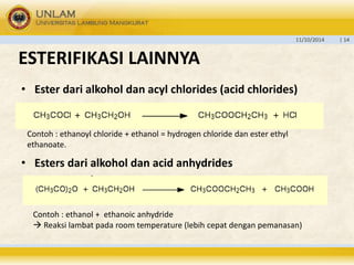 11/10/2014 | 14 
ESTERIFIKASI LAINNYA 
• Ester dari alkohol dan acyl chlorides (acid chlorides) 
Contoh : ethanoyl chloride + ethanol = hydrogen chloride dan ester ethyl 
ethanoate. 
• Esters dari alkohol dan acid anhydrides 
Contoh : ethanol + ethanoic anhydride 
 Reaksi lambat pada room temperature (lebih cepat dengan pemanasan) 
 