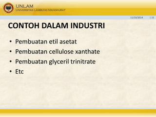 11/10/2014 | 15 
CONTOH DALAM INDUSTRI 
• Pembuatan etil asetat 
• Pembuatan cellulose xanthate 
• Pembuatan glyceril trinitrate 
• Etc 
 