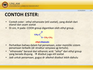 11/10/2014 | 4 
CONTOH ESTER: 
• Contoh ester : ethyl ethanoate (etil asetat), yang diolah dari 
etanol dan asam asetat 
• Di sini, H pada -COOH group digantikan oleh ethyl group. 
• Perhatikan bahwa dalam hal penamaan, ester memiliki sistem 
penamaan terbalik (dr struktur senyawa yg tertulis). 
• "ethanoate" berasal dari ethanoic acid. "ethyl" dari ethyl group 
yang berada diujung.  disebut juga etil asetat 
• Jadi untuk penamaan, gugus dr alkohol disebut lebih dahulu 
 