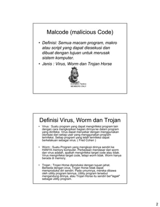Malcode (malicious Code)
• Definisi: Semua macam program, makro
  atau script yang dapat diesekusi dan
  dibuat dengan tujuan untuk merusak
  sistem komputer.
• Jenis : Virus, Worm dan Trojan Horse




Definisi Virus, Worm dan Trojan
• Virus : Suatu program yang dapat menginfeksi program lain
  dengan cara mengkopikan bagian dirinya ke dalam program
  yang diinfeksi. Virus dapat menyebar dengan menggunakan
  otorisasi dari setiap user yang menggunakan program
  terinfeksi. Setiap program yang telah terinfeksi dapat
  berkelakuan sebagai virus. ( Fred Cohen )

• Worm : Suatu Program yang mengkopi dirinya sendiri ke
  HANYA memory komputer. Perbedaan mendasar dari worm
  dan virus adalah, apakah menginfeksi target code atau tidak.
  Virus menginfeksi target code, tetapi worm tidak. Worm hanya
  berada di memory.

• Trojan : Trojan Horse diproduksi dengan tujuan jahat.
  Berbeda dengan virus, Trojan Horse tidak dapat
  memproduksi diri sendiri. Pada umumnya, mereka dibawa
  oleh utility program lainnya. Utility program tersebut
  mengandung dirinya, atau Trojan Horse itu sendiri ber"lagak"
  sebagai utility program.




                                                                 2
 