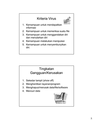 Kriteria Virus
1. Kemampuan untuk mendapatkan
   informasi
2. Kemampuan untuk memeriksa suatu file
3. Kemampuan untuk menggandakan diri
   dan menularkan diri
4. Kemampuan melakukan manipulasi
5. Kemampuan untuk menyembunyikan
   diri.




            Tingkatan
        Gangguan/Kerusakan

1.   Sekedar tampil (show off)
2.   Menghentikan layanan/program
3.   Menghapus/merusak data/file/software
4.   Mencuri data




                                            3
 