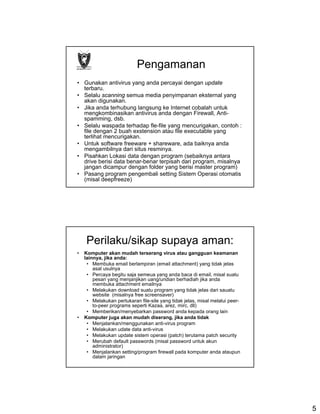 Pengamanan
• Gunakan antivirus yang anda percayai dengan update
  terbaru.
• Selalu scanning semua media penyimpanan eksternal yang
  akan digunakan.
• Jika anda terhubung langsung ke Internet cobalah untuk
  mengkombinasikan antivirus anda dengan Firewall, Anti-
  spamming, dsb.
• Selalu waspada terhadap fle-file yang mencurigakan, contoh :
  file dengan 2 buah exstension atau file executable yang
  terlihat mencurigakan.
• Untuk software freeware + shareware, ada baiknya anda
  mengambilnya dari situs resminya.
• Pisahkan Lokasi data dengan program (sebaiknya antara
  drive berisi data benar-benar terpisah dari program, misalnya
  jangan dicampur dengan folder yang berisi master program)
• Pasang program pengembali setting Sistem Operasi otomatis
  (misal deepfreeze)




    Perilaku/sikap supaya aman:
•   Komputer akan mudah terserang virus atau gangguan keamanan
    lainnya, jika anda:
     • Membuka email berlampiran (email attachment) yang tidak jelas
        asal usulnya
     • Percaya begitu saja semeua yang anda baca di email, misal suatu
        pesan yang menjanjikan uang/undian berhadiah jika anda
        membuka attachment emailnya
     • Melakukan download suatu program yang tidak jelas dari sauatu
        website (misalnya free screensaver)
     • Melakukan pertukaran file-sile yang tidak jelas, misal melalui peer-
        to-peer programs seperti Kazaa, arez, mirc, dll)
     • Memberikan/menyebarkan password anda kepada orang lain
•   Komputer juga akan mudah diserang, jika anda tidak
     • Menjalankan/menggunakan anti-virus program
     • Melakukan udate data anti-virus
     • Melakukan update sistem operasi (patch) terutama patch security
     • Merubah default passwords (misal password untuk akun
        administrator)
     • Menjalankan setting/program firewall pada komputer anda ataupun
        dalam jaringan




                                                                              5
 
