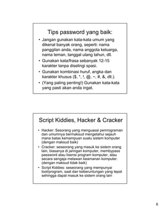 Tips password yang baik:
• Jangan gunakan kata-kata umum yang
  dikenal banyak orang, seperti: nama
  panggilan anda, nama anggota keluarga,
  nama teman, tanggal ulang tahun, dll.
• Gunakan kata/frasa sebanyak 12-15
  karakter tanpa diselingi spasi.
• Gunakan kombinasi huruf, angka dan
  karakter khusus ($, *, !, @, ~, #, &, dll.).
• (Yang paling penting!) Gunakan kata-kata
  yang pasti akan anda ingat.




Script Kiddies, Hacker & Cracker
• Hacker: Sesorang yang menguasai pemrograman
  dan umumnya bermaksud mengetahui sejauh
  mana batas kemampuan suatu sistem komputer
  (dengan maksud baik)
• Cracker: seseorang yang masuk ke sistem orang
  lain, biasanya di jaringan komputer, membypass
  password atau lisensi program komputer, atau
  secara sengaja melawan keamanan komputer.
  (dengan maksud tidak baik)
• Script Kiddies: seseorang yang mempunyai
  tool/program, saat dan keberuntungan yang tepat
  sehingga dapat masuk ke sistem orang lain




                                                    6
 