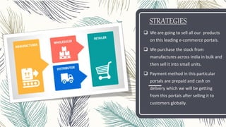 STRATEGIES
 We are going to sell all our products
on this leading e-commerce portals.
 We purchase the stock from
manufactures across India in bulk and
then sell it into small units.
 Payment method in this particular
portals are prepaid and cash on
delivery which we will be getting
from this portals after selling it to
customers globally.
 