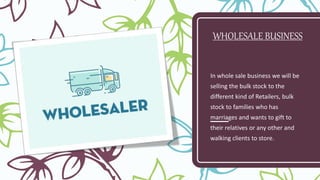 WHOLESALE BUSINESS
In whole sale business we will be
selling the bulk stock to the
different kind of Retailers, bulk
stock to families who has
marriages and wants to gift to
their relatives or any other and
walking clients to store.
 