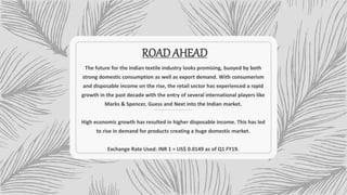 ROADAHEAD
The future for the Indian textile industry looks promising, buoyed by both
strong domestic consumption as well as export demand. With consumerism
and disposable income on the rise, the retail sector has experienced a rapid
growth in the past decade with the entry of several international players like
Marks & Spencer, Guess and Next into the Indian market.
High economic growth has resulted in higher disposable income. This has led
to rise in demand for products creating a huge domestic market.
Exchange Rate Used: INR 1 = US$ 0.0149 as of Q1 FY19.
 