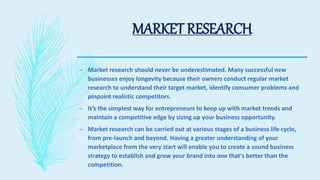 MARKET RESEARCH
– Market research should never be underestimated. Many successful new
businesses enjoy longevity because their owners conduct regular market
research to understand their target market, identify consumer problems and
pinpoint realistic competitors.
– It’s the simplest way for entrepreneurs to keep up with market trends and
maintain a competitive edge by sizing up your business opportunity.
– Market research can be carried out at various stages of a business life cycle,
from pre-launch and beyond. Having a greater understanding of your
marketplace from the very start will enable you to create a sound business
strategy to establish and grow your brand into one that’s better than the
competition.
 