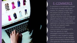 E-COMMERCE
E-commerce is an exemplary concept
in the future of textile and apparel
industry. It is playing a major role in
the present scenario of textile and
apparel industry. It is also very
significant that the future of textile and
apparel industry is complete only with
E-commerce. Diverse e-commerce
applications are being implemented in
the textile and apparel supply
chain. Information and
communication technologies (ICTs)
have the capacity to make
extravagant amounts of information
available to users located in various
parts of the world. ICTs also facilitate
rapid communication between them.
One application of these technologies
 