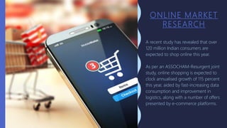 ONLINE MARKET
RESEARCH
A recent study has revealed that over
120 million Indian consumers are
expected to shop online this year.
As per an ASSOCHAM-Resurgent joint
study, online shopping is expected to
clock annualised growth of 115 percent
this year, aided by fast-increasing data
consumption and improvement in
logistics, along with a number of offers
presented by e-commerce platforms.
 