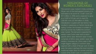 PERCENTAGE OF
WOMEN’S PURCHASES
The women’s wear market in India contributes
38 per cent of the total apparel industry. It is
estimated to be worth Rs 1,11,467 crore (US
$17.5 billion in 2016) and is expected to grow
at a CAGR of 9.9 per cent to reach Rs
2,86,456 crore (US $44 billion in 2026).
Globalization coupled with fast fashion has
resulted in awareness on fashion trends and
styling. Further, the increase in number of
working women has fuelled the women’s
wear market. The demand is expected for
western wear, fusion wear and occasion
specific ethnic wear. Women’s wear in India
comprises of ethnic wear, western wear, Indo-
western, innerwear, etc. Ethnic wear is the
single biggest category in women’s wear
segment with a share of 66 per cent. In ethnic
wear, the saree is perhaps the most common
traditional Indian dress for women and has a
market of Rs 37,837 crore. It is expected to
 