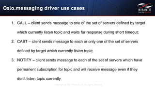 Copyright © 2015 Mirantis, Inc. All rights reserved
Oslo.messaging driver use cases
1. CALL – client sends message to one of the set of servers defined by target
which currently listen topic and waits for response during short timeout;
2. CAST – client sends message to each or only one of the set of servers
defined by target which currently listen topic;
3. NOTIFY – client sends message to each of the set of servers which have
permanent subscription for topic and will receive message even if they
don't listen topic currently
 