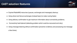 Copyright © 2015 Mirantis, Inc. All rights reserved
CAST solution features
● Expired RabbitMQ resources (queues, exchanges and messages) cleanup;
● Using direct and fanout exchanges (instead topic) to make routing faster;
● Using delivery confirmation to get maximum information about connectivity problems;
● Connectivity fault tolerant (detecting problem which could be recovered and retry)
● Using message listening without confirmation (prevents re-delivery and processing one message
a few times)
 