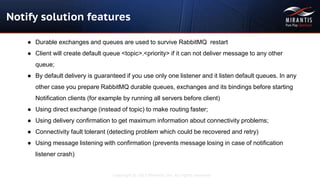 Copyright © 2015 Mirantis, Inc. All rights reserved
Notify solution features
● Durable exchanges and queues are used to survive RabbitMQ restart
● Client will create default queue <topic>.<priority> if it can not deliver message to any other
queue;
● By default delivery is guaranteed if you use only one listener and it listen default queues. In any
other case you prepare RabbitMQ durable queues, exchanges and its bindings before starting
Notification clients (for example by running all servers before client)
● Using direct exchange (instead of topic) to make routing faster;
● Using delivery confirmation to get maximum information about connectivity problems;
● Connectivity fault tolerant (detecting problem which could be recovered and retry)
● Using message listening with confirmation (prevents message losing in case of notification
listener crash)
 