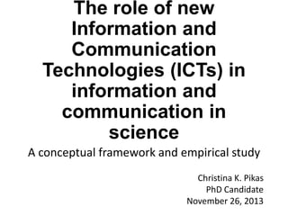 The role of new
Information and
Communication
Technologies (ICTs) in
information and
communication in
science
A conceptual framework and empirical study
Christina K. Pikas
PhD Candidate
November 26, 2013

 