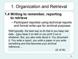 1. Organization and Retrieval 1.4 Writing to remember, reporting to retrieve Participant reported using technical reports and formal write-ups for archival purposes Well typically, the best way to do that is you keep raw data…[y]ou keep it on disk or you print it out or whatever. But, you also write about it. You document it. You write a report, you write a paper or you write something and  that  becomes your archival reference… (A; 9:16) 