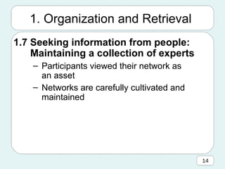 1.7 Seeking information from people:  Maintaining a collection of experts Participants viewed their network as an asset Networks are carefully cultivated and maintained 1. Organization and Retrieval 