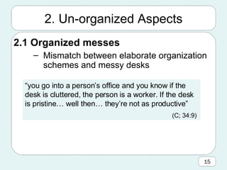 2.1 Organized messes Mismatch between elaborate organization schemes and messy desks 2. Un-organized Aspects “ you go into a person’s office and you know if the desk is cluttered, the person is a worker. If the desk is pristine… well then… they’re not as productive” (C; 34:9)   