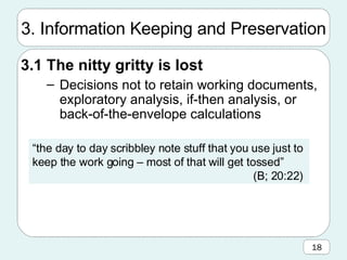 3. Information Keeping and Preservation 3.1 The nitty gritty is lost Decisions not to retain working documents, exploratory analysis, if-then analysis, or back-of-the-envelope calculations “ the day to day scribbley note stuff that you use just to keep the work going – most of that will get tossed”  (B; 20:22)  