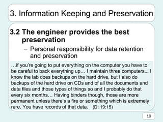 3. Information Keeping and Preservation 3.2 The engineer provides the best preservation Personal responsibility for data retention and preservation … if you’re going to put everything on the computer you have to be careful to back everything up… I maintain three computers... I know the lab does backups on the hard drive, but I also do backups of the hard drive on CDs and of all the documents and data files and those types of things so and I probably do that every six months… Having binders though, those are more permanent unless there’s a fire or something which is extremely rare. You have records of that data. (D; 19:15)   